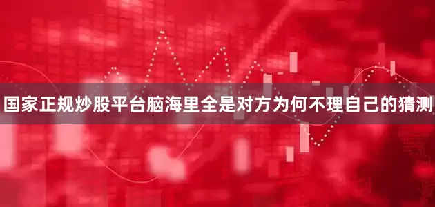 国家正规炒股平台脑海里全是对方为何不理自己的猜测