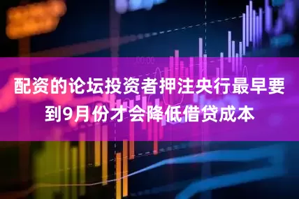 配资的论坛投资者押注央行最早要到9月份才会降低借贷成本