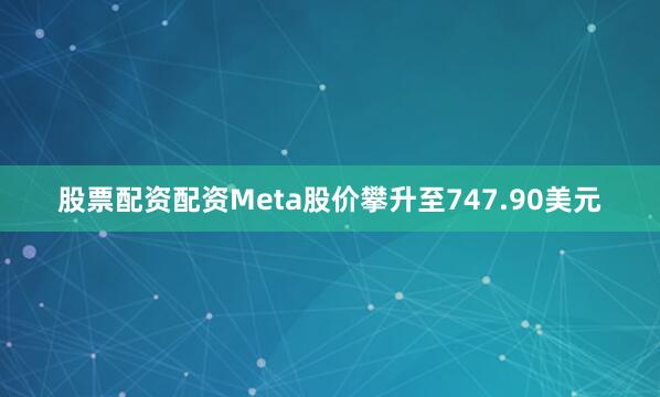 股票配资配资Meta股价攀升至747.90美元