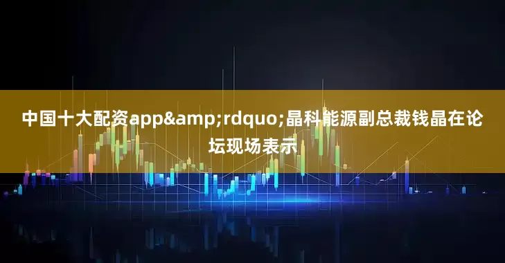 中国十大配资app&rdquo;晶科能源副总裁钱晶在论坛现场表示