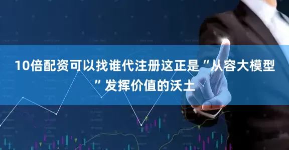 10倍配资可以找谁代注册这正是“从容大模型”发挥价值的沃土