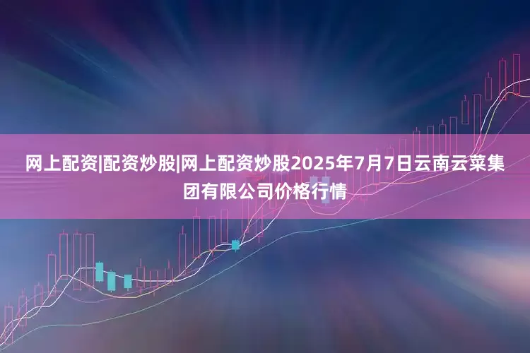 网上配资|配资炒股|网上配资炒股2025年7月7日云南云菜集团有限公司价格行情