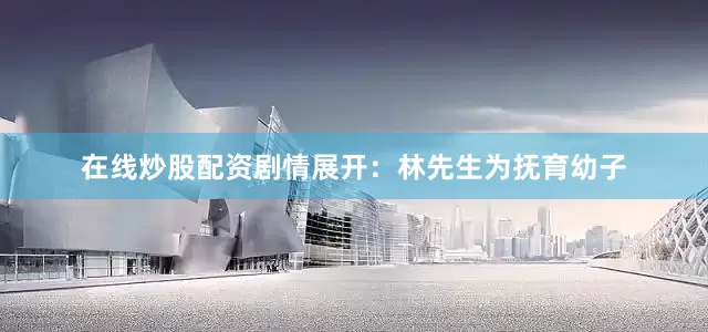 在线炒股配资剧情展开：林先生为抚育幼子