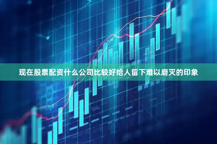 现在股票配资什么公司比较好给人留下难以磨灭的印象