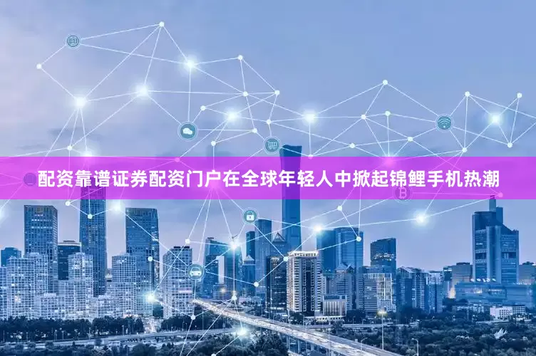 配资靠谱证券配资门户在全球年轻人中掀起锦鲤手机热潮