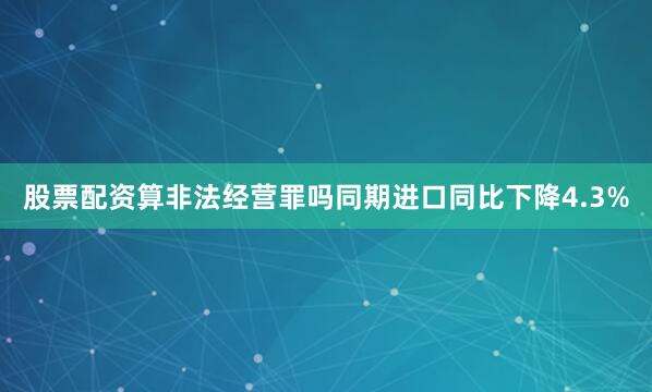 股票配资算非法经营罪吗　　同期进口同比下降4.3%