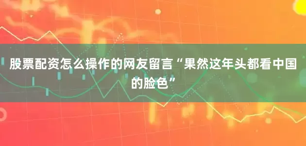 股票配资怎么操作的网友留言“果然这年头都看中国的脸色”