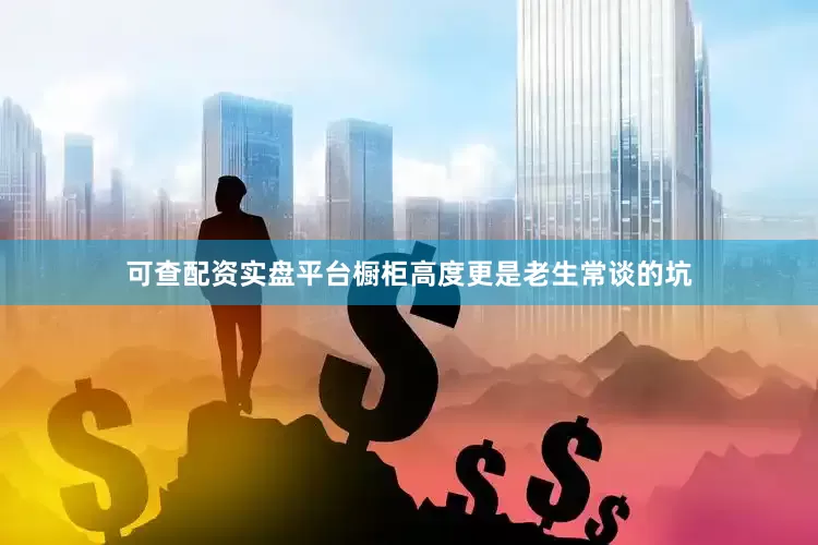可查配资实盘平台橱柜高度更是老生常谈的坑