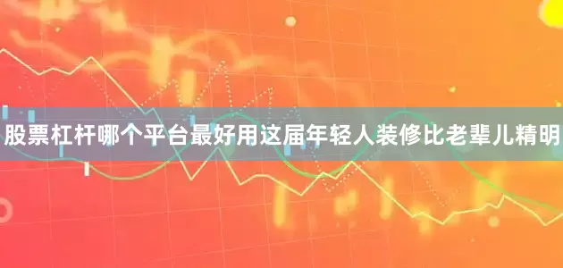股票杠杆哪个平台最好用这届年轻人装修比老辈儿精明